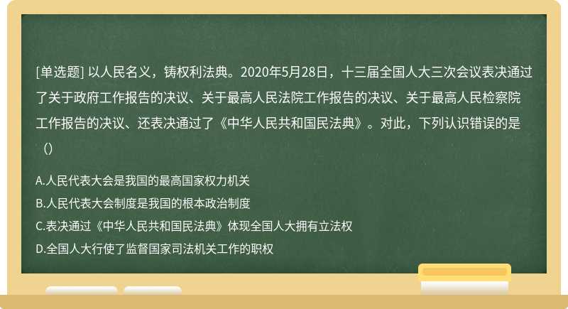 以人民名义，铸权利法典。2020年5月28日，十三届全国人大三次会议表决通过了关于政府工作报告的决议、关于最高人民法院工作报告的决议、关于最高人民检察院工作报告的决议、还表决通过了《中华人民共和国民法典》。对此，下列认识错误的是（）