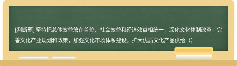 坚持把总体效益放在首位、社会效益和经济效益相统一，深化文化体制改革，完善文化产业规划和政策，加强文化市场体系建设，扩大优质文化产品供给（）