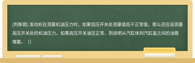 发动机在测量机油压力时，如果低压开关处测量值低于正常值，那么还应该测量高压开关处的机油压力。如果高压开关油压正常，则说明从汽缸体到汽缸盖之间的油路堵塞。（）