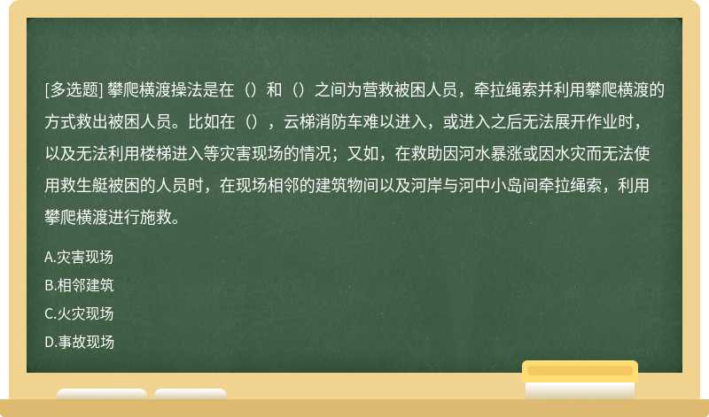 攀爬横渡操法是在（）和（）之间为营救被困人员，牵拉绳索并利用攀爬横渡的方式救出被困人员。比如在（），云梯消防车难以进入，或进入之后无法展开作业时，以及无法利用楼梯进入等灾害现场的情况；又如，在救助因河水暴涨或因水灾而无法使用救生艇被困的人员时，在现场相邻的建筑物间以及河岸与河中小岛间牵拉绳索，利用攀爬横渡进行施救。