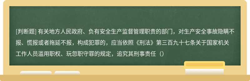 有关地方人民政府、负有安全生产监督管理职责的部门，对生产安全事故隐瞒不报、慌报或者拖延不报，构成犯罪的，应当依照《刑法》第三百九十七条关于国家机关工作人员滥用职权、玩忽职守罪的规定，追究其刑事责任（）