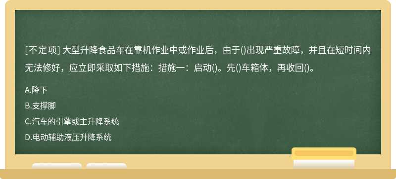 大型升降食品车在靠机作业中或作业后，由于()出现严重故障，并且在短时间内无法修好，应立即采取如下措施：措施一：启动()。先()车箱体，再收回()。