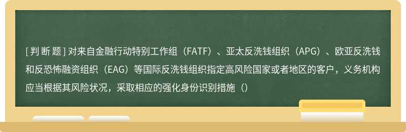 对来自金融行动特别工作组（FATF）、亚太反洗钱组织（APG）、欧亚反洗钱和反恐怖融资组织（EAG）等国际反洗钱组织指定高风险国家或者地区的客户，义务机构应当根据其风险状况，采取相应的强化身份识别措施（）