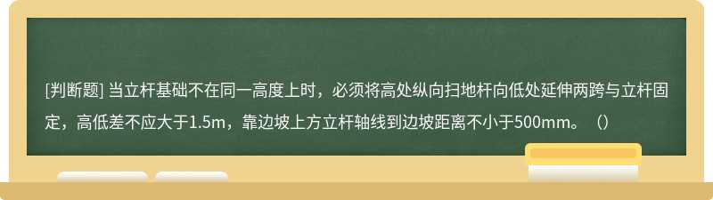 当立杆基础不在同一高度上时，必须将高处纵向扫地杆向低处延伸两跨与立杆固定，高低差不应大于1.5m，靠边坡上方立杆轴线到边坡距离不小于500mm。（）