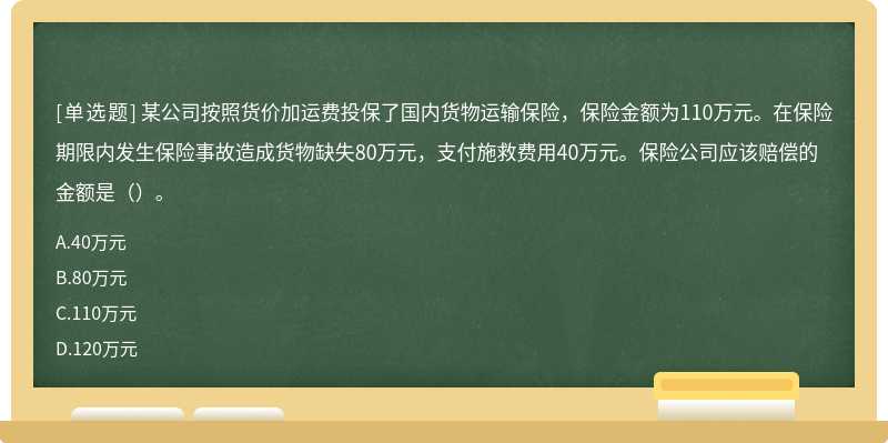 某公司按照货价加运费投保了国内货物运输保险，保险金额为110万元。在保险期限内发生保险事故造成货物缺失80万元，支付施救费用40万元。保险公司应该赔偿的金额是（）。