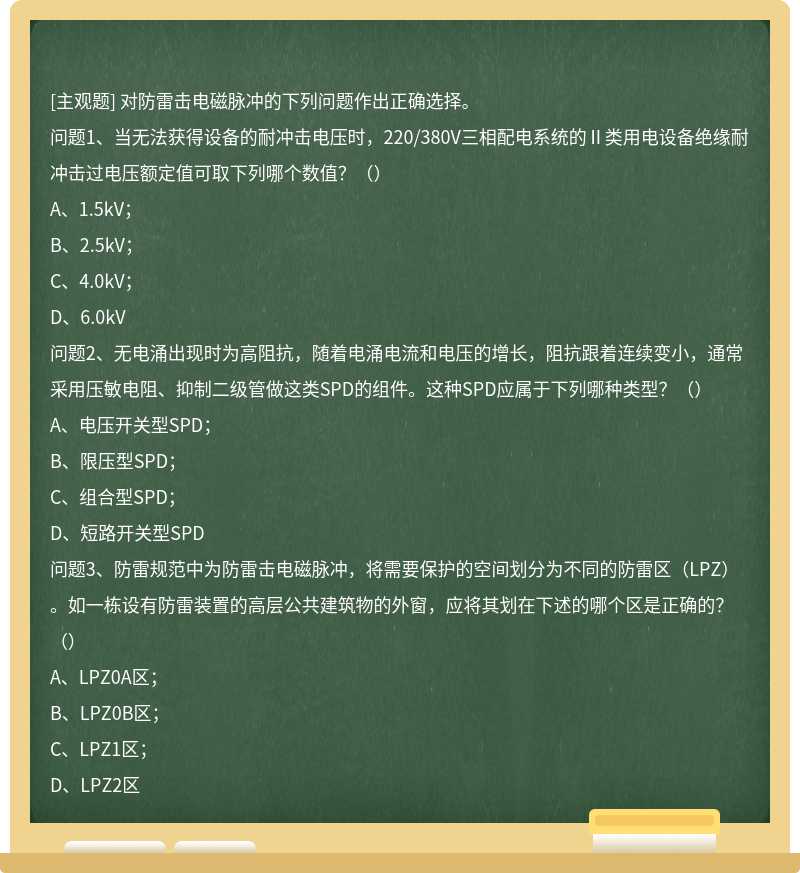 对防雷击电磁脉冲的下列问题作出正确选择。 问题1、当无法获得设备的耐冲击电压时，220/380V三相配电系统的Ⅱ类用电设备绝缘耐冲击过电压额定值可取下列哪个数值？（） A、1.5kV；B、2.5kV；C、4.0kV；D、6.0kV 问题2、无电涌出现时为高阻抗，随着电涌电流和电压的增长，阻抗跟着连续变小，通常采用压敏电阻、抑制二级管做这类SPD的组件。这种SPD应属于下列哪种类型？（） A、电压开关型SPD；B、限压型SPD；C、组合型SPD；D、短路开关型SPD 问题3、防雷规范中为防雷击电磁脉冲，将需要保护的空间划分为不同的防雷区（LPZ）。如一栋设有防雷装置的高层公共建筑物的外窗，应将其划在下述的哪个区是正确的？（） A、LPZ0A区；B、LPZ0B区；C、LPZ1区；D、LPZ2区