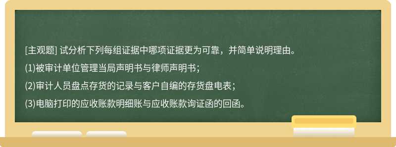 试分析下列每组证据中哪项证据更为可靠，并简单说明理由。(1)被审计单位管理当局声明书与律师声明书；(2)审计人员盘点存货的记录与客户自编的存货盘电表；(3)电脑打印的应收账款明细账与应收账款询证函的回函。