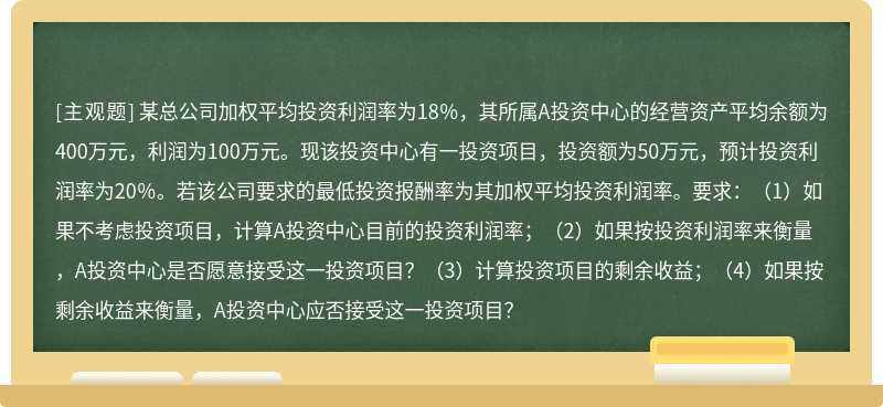 某总公司加权平均投资利润率为18％，其所属A投资中心的经营资产平均余额为400万元，利润为100万元。现该投资中心有一投资项目，投资额为50万元，预计投资利润率为20％。若该公司要求的最低投资报酬率为其加权平均投资利润率。要求：（1）如果不考虑投资项目，计算A投资中心目前的投资利润率；（2）如果按投资利润率来衡量，A投资中心是否愿意接受这一投资项目？（3）计算投资项目的剩余收益；（4）如果按剩余收益来衡量，A投资中心应否接受这一投资项目？