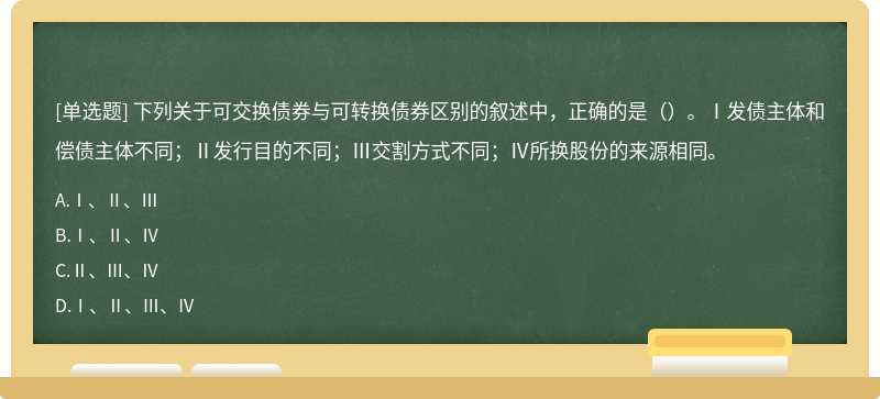 下列关于可交换债券与可转换债券区别的叙述中，正确的是（）。Ⅰ发债主体和偿债主体不同；Ⅱ发行目的不同；Ⅲ交割方式不同；Ⅳ所换股份的来源相同。