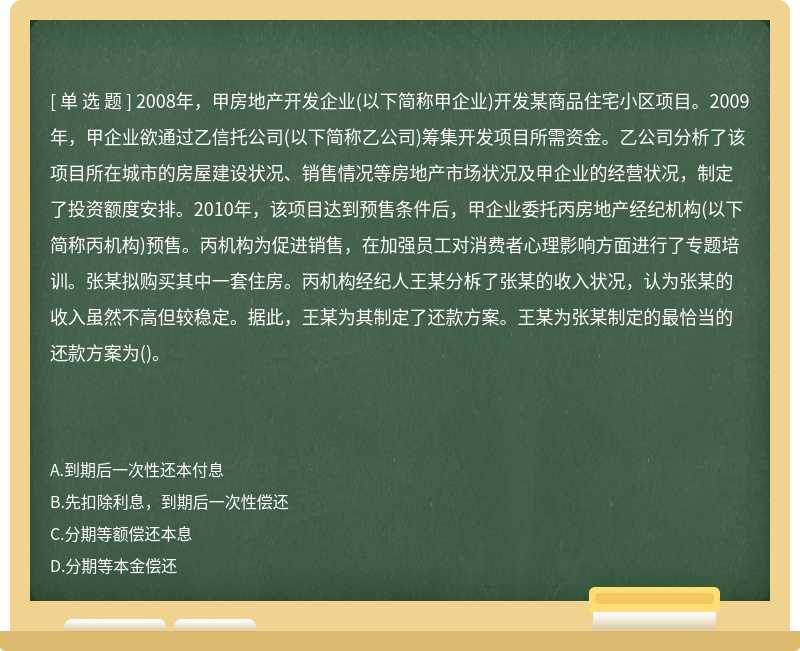 2008年，甲房地产开发企业(以下简称甲企业)开发某商品住宅小区项目。2009年，甲企业欲通过乙信托公司(以下简称乙公司)筹集开发项目所需资金。乙公司分析了该项目所在城市的房屋建设状况、销售情况等房地产市场状况及甲企业的经营状况，制定了投资额度安排。2010年，该项目达到预售条件后，甲企业委托丙房地产经纪机构(以下简称丙机构)预售。丙机构为促进销售，在加强员工对消费者心理影响方面进行了专题培训。张某拟购买其中一套住房。丙机构经纪人王某分柝了张某的收入状况，认为张某的收入虽然不高但较稳定。据此，王某为其制定了还款方案。王某为张某制定的最恰当的还款方案为()。　　