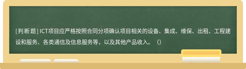 ICT项目应严格按照合同分项确认项目相关的设备、集成、维保、出租、工程建设和服务、各类通信及信息服务等，以及其他产品收入。（）