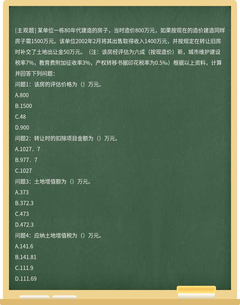 某单位一栋80年代建造的房子，当时造价800万元，如果按现在的造价建造同样房子需1500万元。该单位2002年2月将其出售取得收入1400万元，并按规定在转让旧房时补交了土地出让金50万元。（注：该房经评估为六成（按现造价）新，城市维护建设税率7%，教育费附加征收率3%，产权转移书据印花税率为0.5‰）根据以上资料，计算并回答下列问题：问题1：该房的评估价格为（）万元。A.800B.1500C.48D.900问题2：转让时的扣除项目金额为（）万元。A.1027．7B.977．7C.1027问题3：土地增值额为（）万元。A.373B.372.3C.473D.472.3问题4：应纳土地增值税为（）万元。A.141.6B.141.81C.111.9D.111.69