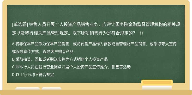 销售人员开展个人投资产品销售业务，应遵守国务院金融监督管理机构的相关规定以及我行相关产品管理规定。以下哪项销售行为是符合规定的？（）