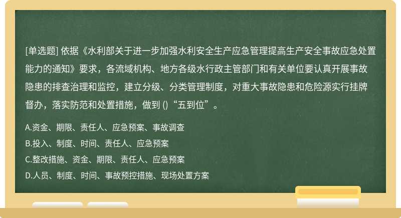 依据《水利部关于进一步加强水利安全生产应急管理提高生产安全事故应急处置能力的通知》要求，各流域机构、地方各级水行政主管部门和有关单位要认真开展事故隐患的排查治理和监控，建立分级、分类管理制度，对重大事故隐患和危险源实行挂牌督办，落实防范和处置措施，做到 ()“五到位”。