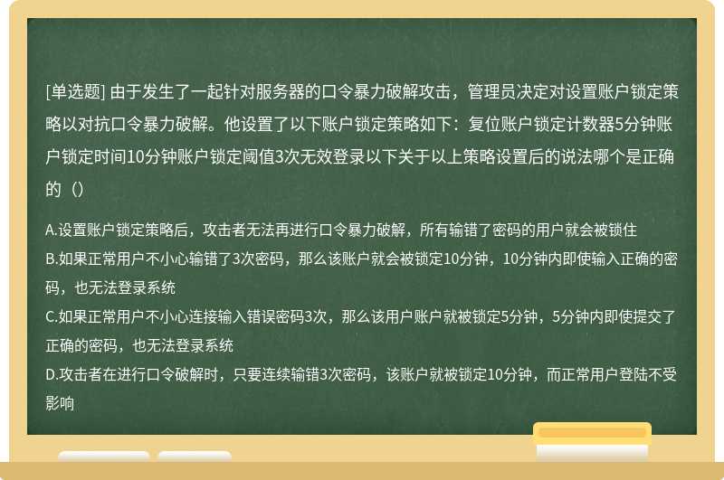 由于发生了一起针对服务器的口令暴力破解攻击，管理员决定对设置账户锁定策略以对抗口令暴力破解。他设置了以下账户锁定策略如下：复位账户锁定计数器5分钟账户锁定时间10分钟账户锁定阈值3次无效登录以下关于以上策略设置后的说法哪个是正确的（）