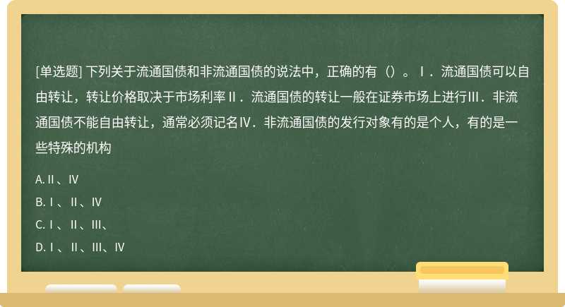 下列关于流通国债和非流通国债的说法中，正确的有（）。Ⅰ．流通国债可以自由转让，转让价格取决于市场利率Ⅱ．流通国债的转让一般在证券市场上进行Ⅲ．非流通国债不能自由转让，通常必须记名Ⅳ．非流通国债的发行对象有的是个人，有的是一些特殊的机构