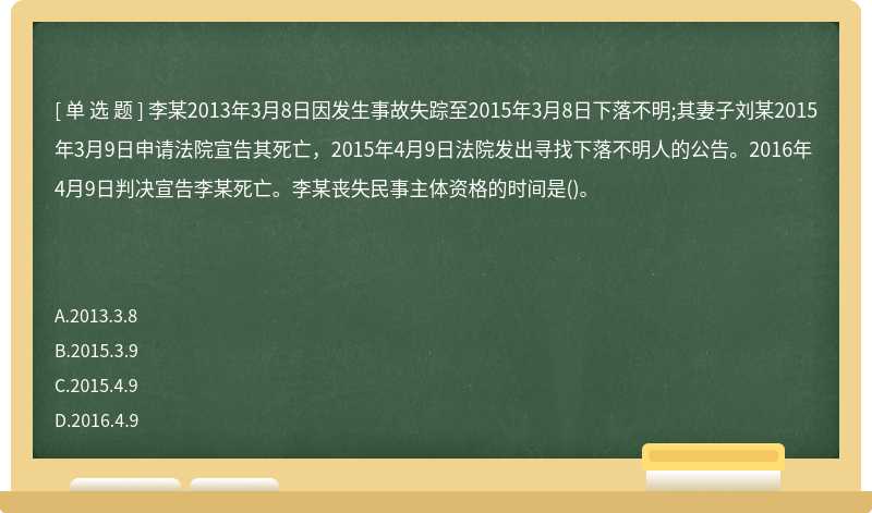 李某2013年3月8日因发生事故失踪至2015年3月8日下落不明;其妻子刘某2015年3月9日申请法院宣告其死亡，2015年4月9日法院发出寻找下落不明人的公告。2016年4月9日判决宣告李某死亡。李某丧失民事主体资格的时间是()。　　