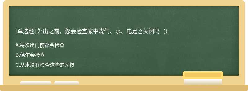 外出之前，您会检查家中煤气、水、电是否关闭吗（）