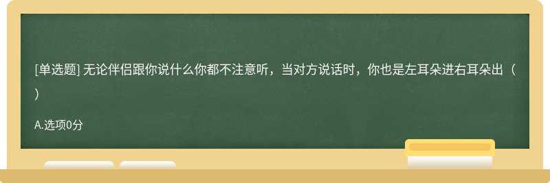 无论伴侣跟你说什么你都不注意听，当对方说话时，你也是左耳朵进右耳朵出（）