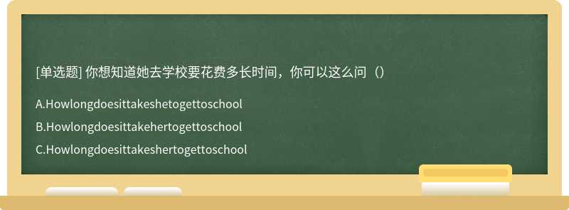 你想知道她去学校要花费多长时间，你可以这么问（）