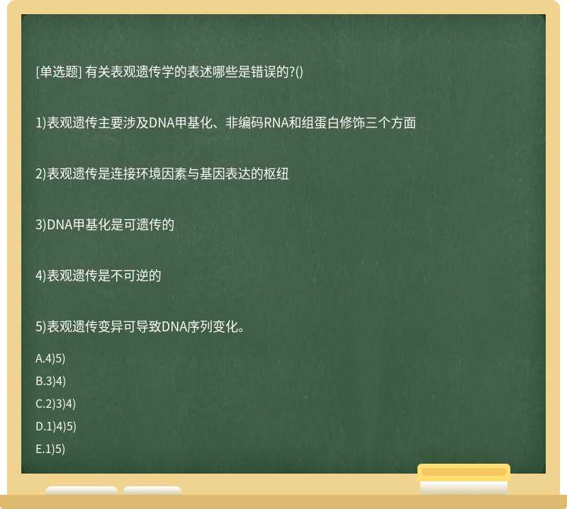 有关表观遗传学的表述哪些是错误的?()1)表观遗传主要涉及DNA甲基化、非编码RNA和组蛋白修饰三个方面2)表观遗传是连接环境因素与基因表达的枢纽3)DNA甲基化是可遗传的4)表观遗传是不可逆的5)表观遗传变异可导致DNA序列变化。