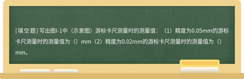 写出图I-1中（示意图）游标卡尺测量时的测量值：（1）精度为0.05mm的游标卡尺测量时的测量值为（）mm（2）精度为0.02mm的游标卡尺测量时的测量值为（）mm。