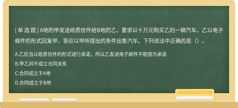 A地的甲发送纸质信件给B地的乙，要求以十万元购买乙的一辆汽车。乙以电子邮件的形式回复甲，答应以甲所提出的条件出售汽车。下列说法中正确的是（）。