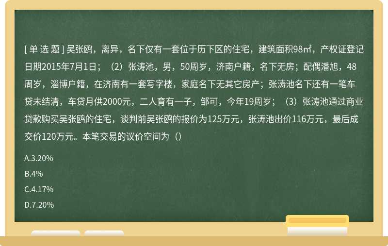 吴张鸥，离异，名下仅有一套位于历下区的住宅，建筑面积98㎡，产权证登记日期2015年7月1日；（2）张涛池，男，50周岁，济南户籍，名下无房；配偶潘旭，48周岁，淄博户籍，在济南有一套写字楼，家庭名下无其它房产；张涛池名下还有一笔车贷未结清，车贷月供2000元，二人育有一子，邹可，今年19周岁；（3）张涛池通过商业贷款购买吴张鸥的住宅，谈判前吴张鸥的报价为125万元，张涛池出价116万元，最后成交价120万元。本笔交易的议价空间为（）