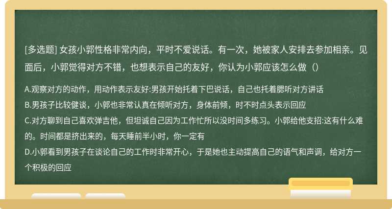 女孩小郭性格非常内向，平时不爱说话。有一次，她被家人安排去参加相亲。见面后，小郭觉得对方不错，也想表示自己的友好，你认为小郭应该怎么做（）