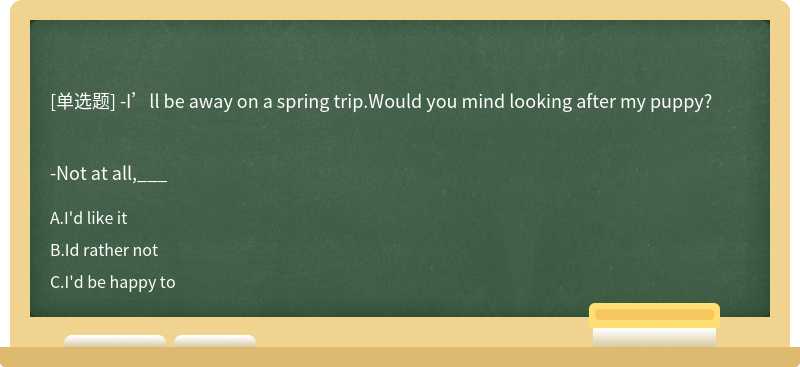 -I’ll be away on a spring trip.Would you mind looking after my puppy?-Not at all,___