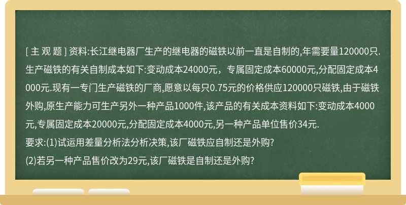 资料:长江继电器厂生产的继电器的磁铁以前一直是自制的,年需要量120000只.生产磁铁的有关自制成本如下:变动成本24000元，专属固定成本60000元,分配固定成本4000元.现有一专门生产磁铁的厂商,愿意以每只0.75元的价格供应120000只磁铁,由于磁铁外购,原生产能力可生产另外一种产品1000件,该产品的有关成本资料如下:变动成本4000元,专属固定成本20000元,分配固定成本4000元,另一种产品单位售价34元.要求:(1)试运用差量分析法分析决策,该厂磁铁应自制还是外购?(2)若另一种产品售价改为29元,该厂磁铁是自制还是外购?