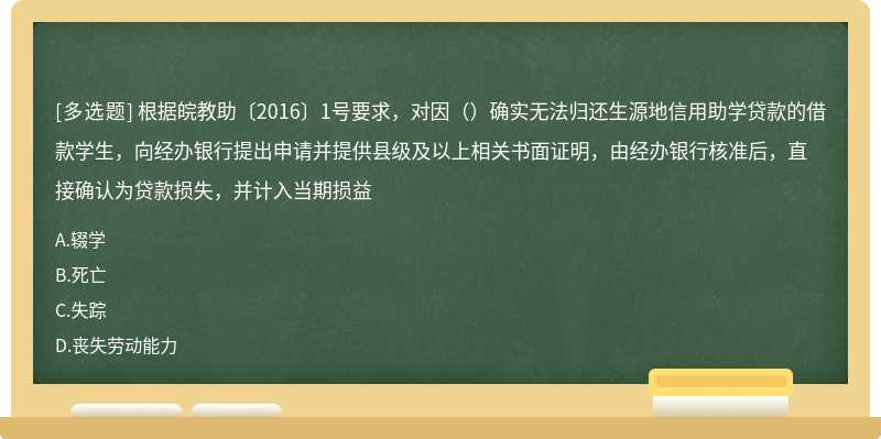 根据皖教助〔2016〕1号要求，对因（）确实无法归还生源地信用助学贷款的借款学生，向经办银行提出申请并提供县级及以上相关书面证明，由经办银行核准后，直接确认为贷款损失，并计入当期损益