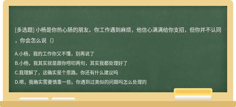 小杨是你热心肠的朋友。你工作遇到麻烦，他信心满满给你支招，但你并不认同，你会怎么说（）