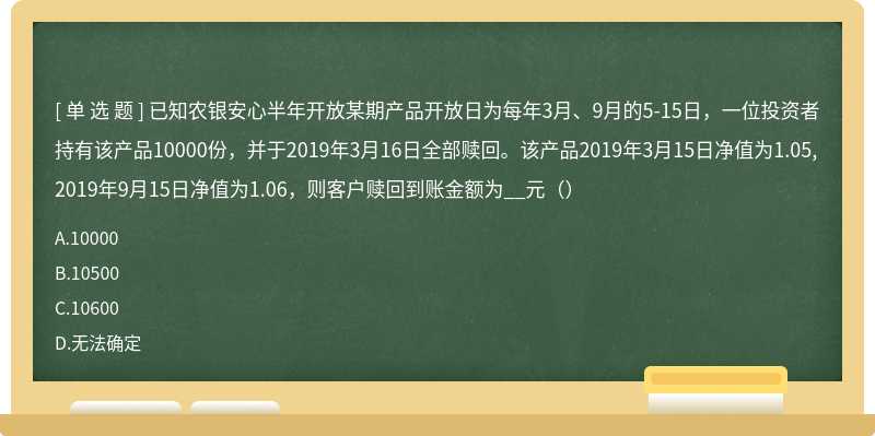 已知农银安心半年开放某期产品开放日为每年3月、9月的5-15日，一位投资者持有该产品10000份，并于2019年3月16日全部赎回。该产品2019年3月15日净值为1.05,2019年9月15日净值为1.06，则客户赎回到账金额为__元（）