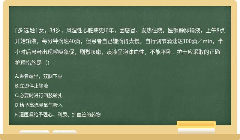 女，34岁，风湿性心脏病史l6年，因感冒、发热住院。医嘱静脉输液，上午8点开始输液，每分钟滴速40滴，但患者自己嫌滴得太慢，自行调节滴速达100滴／min，半小时后患者出现呼吸急促，剧烈咳嗽，痰液呈泡沫血性，不能平卧。护士应采取的正确护理措施是（）