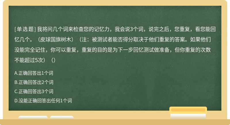 我将问几个词来检查您的记忆力，我会说3个词，说完之后，您重复，看您能回忆几个。（皮球国旗树木）（注：被测试者能否得分取决于他们重复的答案。如果他们没能完全记住，你可以重复，重复的目的是为下一步回忆测试做准备，但你重复的次数不能超过5次）（）