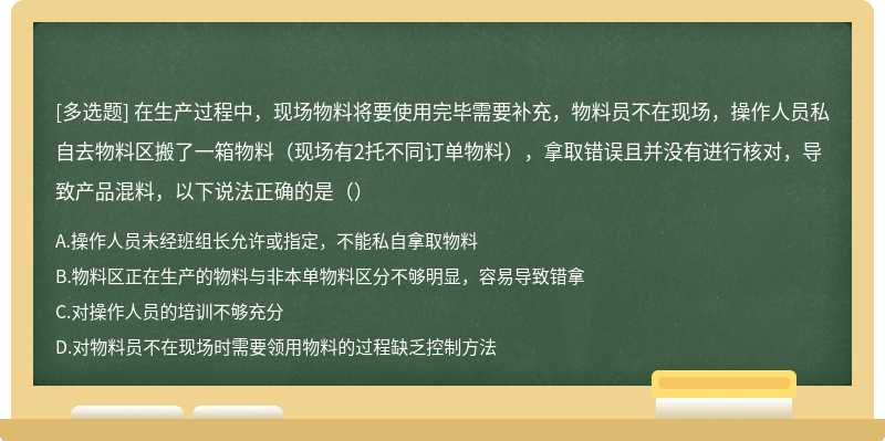 在生产过程中，现场物料将要使用完毕需要补充，物料员不在现场，操作人员私自去物料区搬了一箱物料（现场有2托不同订单物料），拿取错误且并没有进行核对，导致产品混料，以下说法正确的是（）