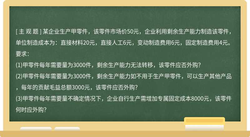 某企业生产甲零件，该零件市场价50元，企业利用剩余生产能力制造该零件，单位制造成本为：直接材料20元，直接人工6元，变动制造费用6元，固定制造费用4元。要求：(1)甲零件每年需要量为3000件，剩余生产能力无法转移，该零件应否外购？(2)甲零件每年需要量为3000件，剩余生产能力如不用于生产甲零件，可以生产其他产品，每年的贡献毛益总额3000元，该零件应否外购？(3)甲零件每年需要量不确定情况下，企业自行生产需增加专属固定成本8000元，该零件何时应外购？