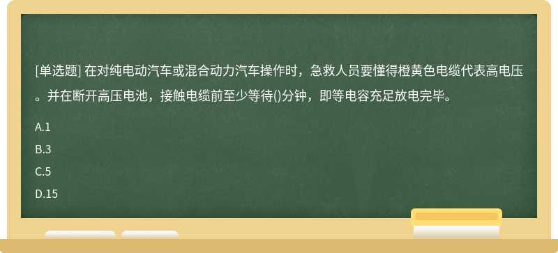 在对纯电动汽车或混合动力汽车操作时，急救人员要懂得橙黄色电缆代表高电压。并在断开高压电池，接触电缆前至少等待()分钟，即等电容充足放电完毕。