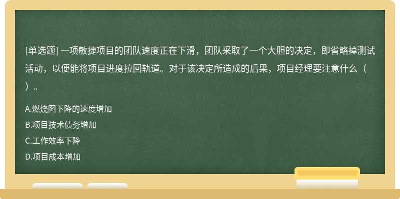 一项敏捷项目的团队速度正在下滑，团队采取了一个大胆的决定，即省略掉测试活动，以便能将项目进度拉回轨道。对于该决定所造成的后果，项目经理要注意什么（）。