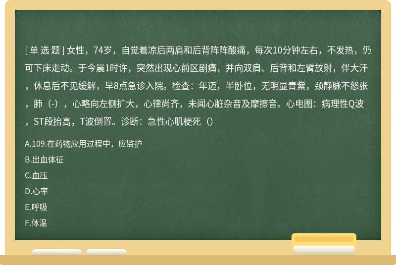 女性，74岁，自觉着凉后两肩和后背阵阵酸痛，每次10分钟左右，不发热，仍可下床走动。于今晨1时许，突然出现心前区剧痛，并向双肩、后背和左臂放射，伴大汗，休息后不见缓解，早8点急诊入院。检查：年迈，半卧位，无明显青紫，颈静脉不怒张，肺（-），心略向左侧扩大，心律尚齐，未闻心脏杂音及摩擦音。心电图：病理性Q波，ST段抬高，T波倒置。诊断：急性心肌梗死（）