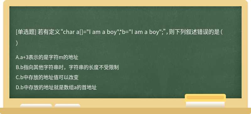 若有定义“char a[]="I am a boy",*b="I am a boy";”，则下列叙述错误的是（）