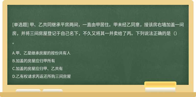 甲、乙共同继承平房两间，一直由甲居住。甲未经乙同意，接该房右墙加盖一间房，并将三间房屋登记于自己名下，不久又将其一并卖给了丙。下列说法正确的是（）。