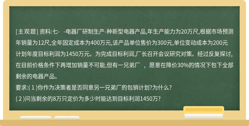 资料:七- -电器厂研制生产-种新型电器产品,年生产能力为20万尺,根据市场预测年销量为12尺,全年固定成本为400万元,该产品单位售价为300元,单位变动成本为200元计划年度目标利润为1450万元。为完成目标利润,厂长召开会议研究对策。经过反复探讨,在目前价格条件下再增加销量不可能,但有一兄弟厂 , 愿意在降价30%的情况下包下全部剩余的电器产品。要求:( 1 )你作为决策者是否同意另一兄弟厂的包销计划?为什么?( 2 )问当剩余的8万只定价为多少时能达到目标利润1450万?