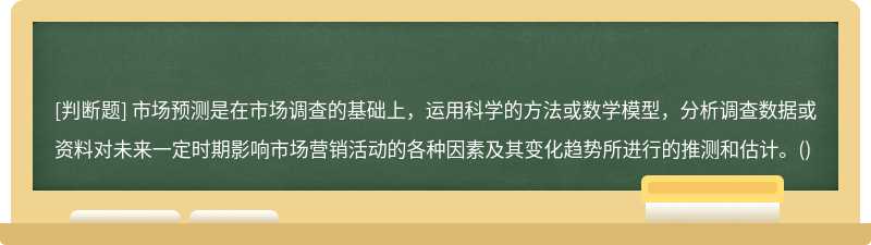 市场预测是在市场调查的基础上，运用科学的方法或数学模型，分析调查数据或资料对未来一定时期影响市场营销活动的各种因素及其变化趋势所进行的推测和估计。()