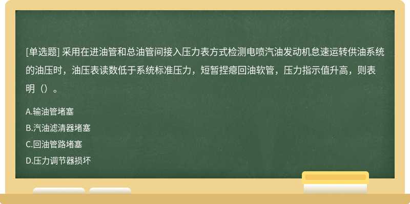 采用在进油管和总油管间接入压力表方式检测电喷汽油发动机怠速运转供油系统的油压时，油压表读数低于系统标准压力，短暂捏瘪回油软管，压力指示值升高，则表明（）。