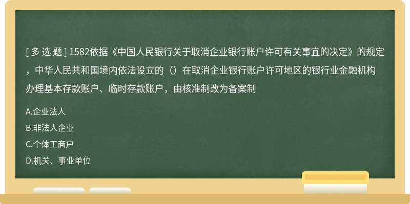 1582依据《中国人民银行关于取消企业银行账户许可有关事宜的决定》的规定，中华人民共和国境内依法设立的（）在取消企业银行账户许可地区的银行业金融机构办理基本存款账户、临时存款账户，由核准制改为备案制