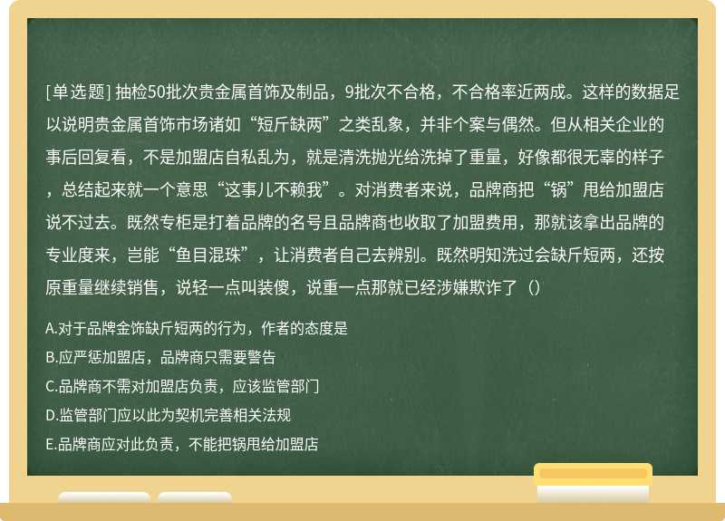 抽检50批次贵金属首饰及制品，9批次不合格，不合格率近两成。这样的数据足以说明贵金属首饰市场诸如“短斤缺两”之类乱象，并非个案与偶然。但从相关企业的事后回复看，不是加盟店自私乱为，就是清洗抛光给洗掉了重量，好像都很无辜的样子，总结起来就一个意思“这事儿不赖我”。对消费者来说，品牌商把“锅”甩给加盟店说不过去。既然专柜是打着品牌的名号且品牌商也收取了加盟费用，那就该拿出品牌的专业度来，岂能“鱼目混珠”，让消费者自己去辨别。既然明知洗过会缺斤短两，还按原重量继续销售，说轻一点叫装傻，说重一点那就已经涉嫌欺诈了（）