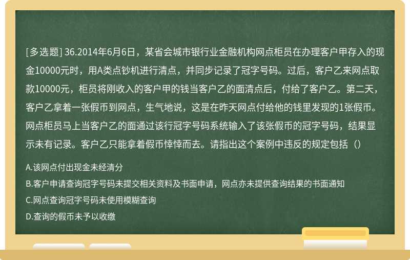 36.2014年6月6日，某省会城市银行业金融机构网点柜员在办理客户甲存入的现金10000元时，用A类点钞机进行清点，并同步记录了冠字号码。过后，客户乙来网点取款10000元，柜员将刚收入的客户甲的钱当客户乙的面清点后，付给了客户乙。第二天，客户乙拿着一张假币到网点，生气地说，这是在昨天网点付给他的钱里发现的1张假币。网点柜员马上当客户乙的面通过该行冠字号码系统输入了该张假币的冠字号码，结果显示未有记录。客户乙只能拿着假币悻悻而去。请指出这个案例中违反的规定包括（）