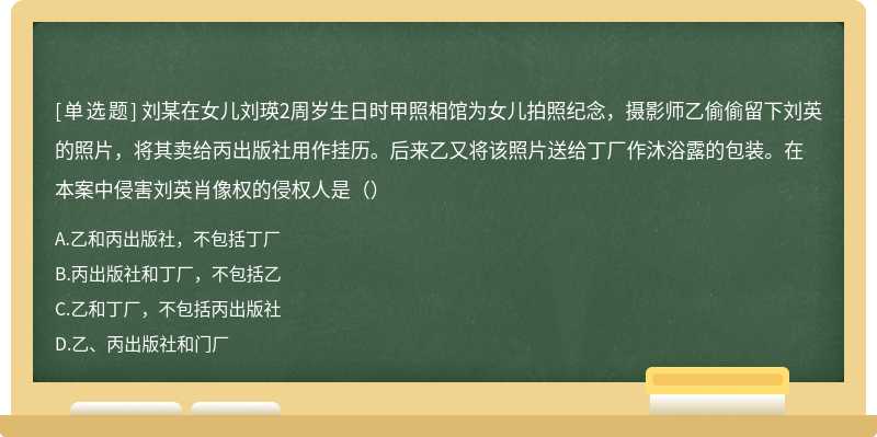 刘某在女儿刘瑛2周岁生日时甲照相馆为女儿拍照纪念，摄影师乙偷偷留下刘英的照片，将其卖给丙出版社用作挂历。后来乙又将该照片送给丁厂作沐浴露的包装。在本案中侵害刘英肖像权的侵权人是（）